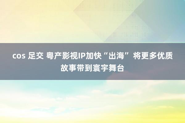   cos 足交 粤产影视IP加快“出海” 将更多优质故事带到寰宇舞台