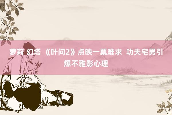   萝莉 幻塔 《叶问2》点映一票难求  功夫宅男引爆不雅影心理