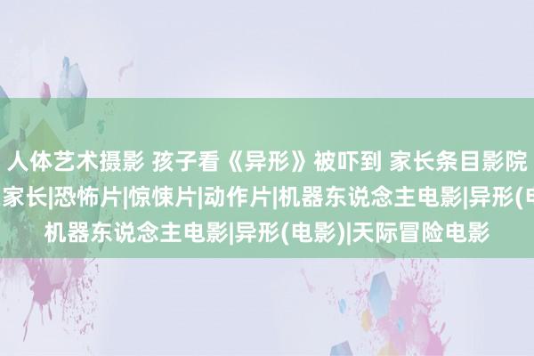   人体艺术摄影 孩子看《异形》被吓到 家长条目影院赔钱 网友：包袱在家长|恐怖片|惊悚片|动作片|机器东说念主电影|异形(电影)|天际冒险电影