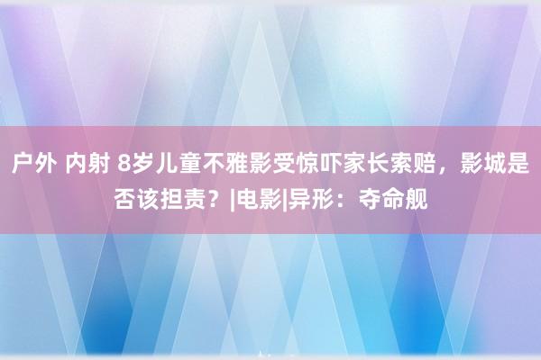   户外 内射 8岁儿童不雅影受惊吓家长索赔，影城是否该担责？|电影|异形：夺命舰