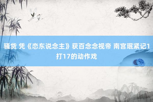   骚货 凭《恋东说念主》获百念念视帝 南宫珉紧记1打17的动作戏