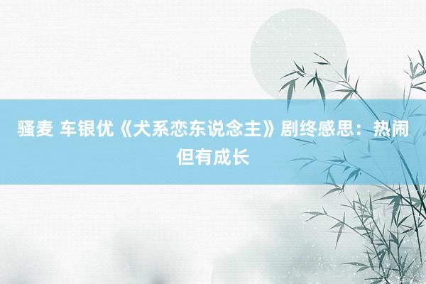   骚麦 车银优《犬系恋东说念主》剧终感思：热闹但有成长