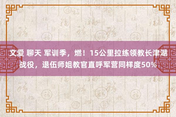   文爱 聊天 军训季，燃！15公里拉练领教长津湖战役，退伍师姐教官直呼军营同样度50%