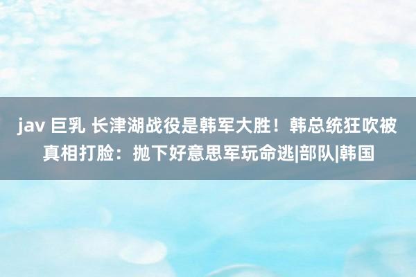   jav 巨乳 长津湖战役是韩军大胜！韩总统狂吹被真相打脸：抛下好意思军玩命逃|部队|韩国