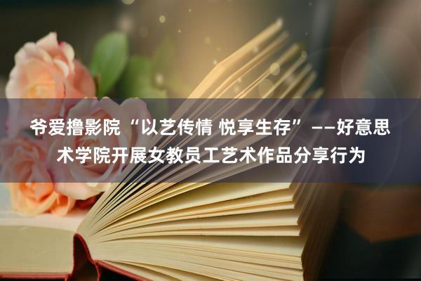   爷爱撸影院 “以艺传情 悦享生存” ——好意思术学院开展女教员工艺术作品分享行为