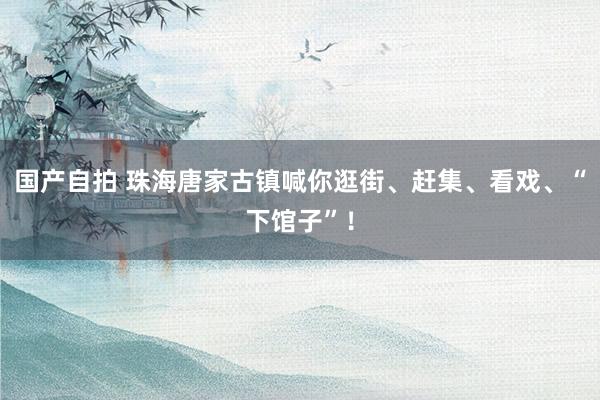   国产自拍 珠海唐家古镇喊你逛街、赶集、看戏、“下馆子”！