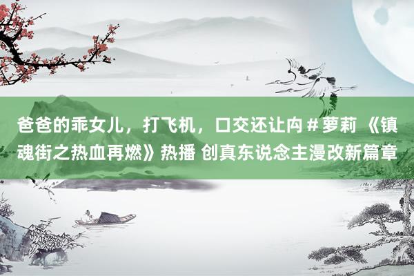   爸爸的乖女儿，打飞机，口交还让禸＃萝莉 《镇魂街之热血再燃》热播 创真东说念主漫改新篇章