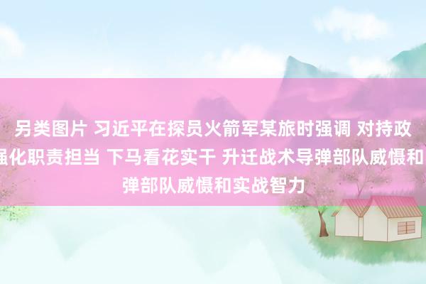   另类图片 习近平在探员火箭军某旅时强调 对持政事引颈 强化职责担当 下马看花实干 升迁战术导弹部队威慑和实战智力