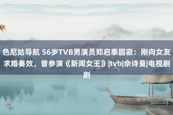   色尼姑导航 56岁TVB男演员郑启泰圆寂：刚向女友求婚奏效，曾参演《新闻女王》|tvb|佘诗曼|电视剧