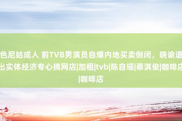   色尼姑成人 前TVB男演员自爆内地买卖倒闭，晓谕退出实体经济专心搞网店|加租|tvb|陈自瑶|蔡淇俊|咖啡店