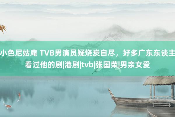   小色尼姑庵 TVB男演员疑烧炭自尽，好多广东东谈主看过他的剧|港剧|tvb|张国荣|男亲女爱