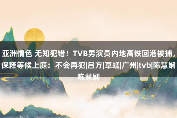   亚洲情色 无知犯错！TVB男演员内地高铁回港被捕，保释等候上庭：不会再犯|吕方|草蜢|广州|tvb|陈慧娴