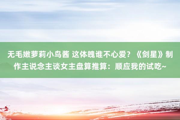   无毛嫩萝莉小鸟酱 这体魄谁不心爱？《剑星》制作主说念主谈女主盘算推算：顺应我的试吃~