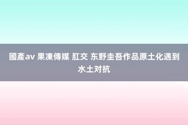   國產av 果凍傳媒 肛交 东野圭吾作品原土化遇到水土对抗
