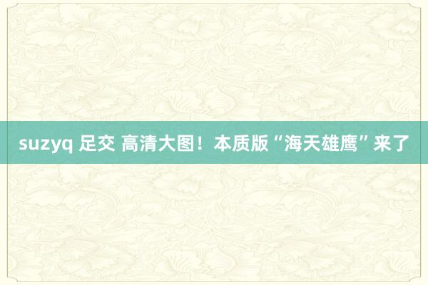   suzyq 足交 高清大图！本质版“海天雄鹰”来了