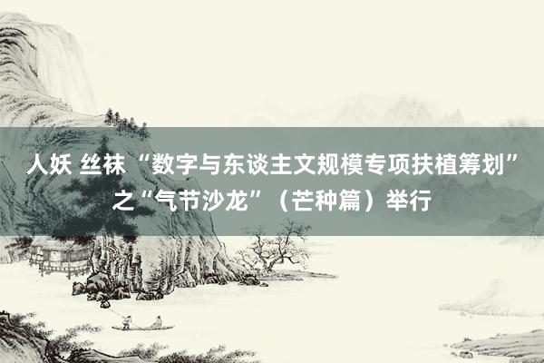   人妖 丝袜 “数字与东谈主文规模专项扶植筹划”之“气节沙龙”（芒种篇）举行