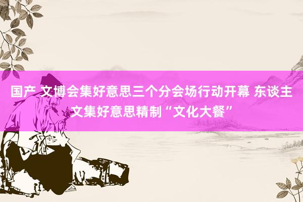   国产 文博会集好意思三个分会场行动开幕 东谈主文集好意思精制“文化大餐”