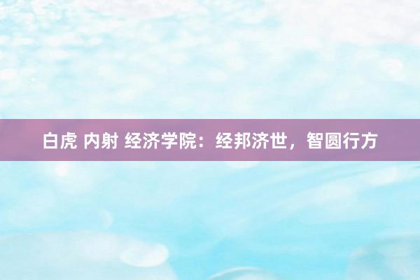  白虎 内射 经济学院：经邦济世，智圆行方
