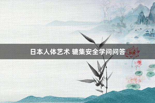   日本人体艺术 辘集安全学问问答