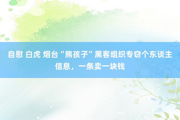   自慰 白虎 烟台“熊孩子”黑客组织专窃个东谈主信息，一条卖一块钱