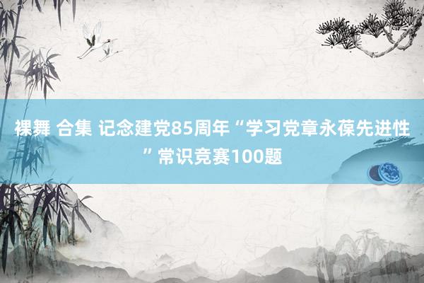   裸舞 合集 记念建党85周年“学习党章永葆先进性”常识竞赛100题