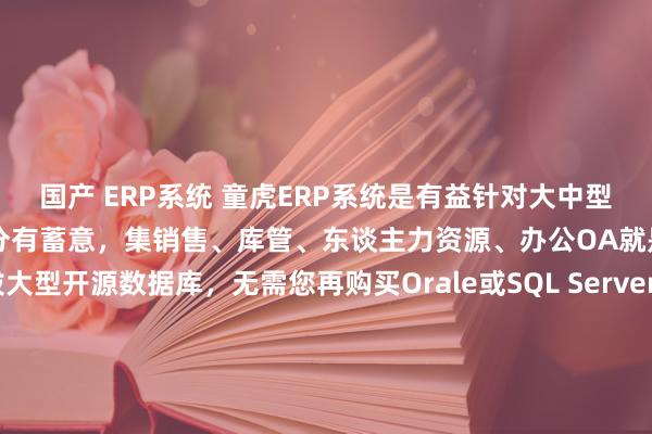   国产 ERP系统 童虎ERP系统是有益针对大中型企业而推出的笼统办公处分有蓄意，集销售、库管、东谈主力资源、办公OA就是一体。童虎ERP选拔大型开源数据库，无需您再购买Orale或SQL Server即可领有赞助海量数据高并发的数据库；选拔B/S架构，用户数不限，使用期限不限，客户端毋庸装配任何秩序，神圣达成互联网上的期骗。
