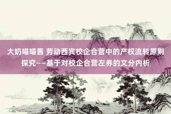   大奶喵喵酱 劳动西宾校企合营中的产权流转原则探究——基于对校企合营左券的文分内析