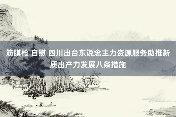   筋膜枪 自慰 四川出台东说念主力资源服务助推新质出产力发展八条措施