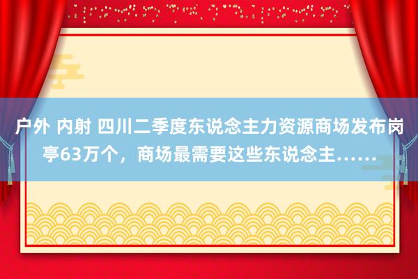   户外 内射 四川二季度东说念主力资源商场发布岗亭63万个，商场最需要这些东说念主……