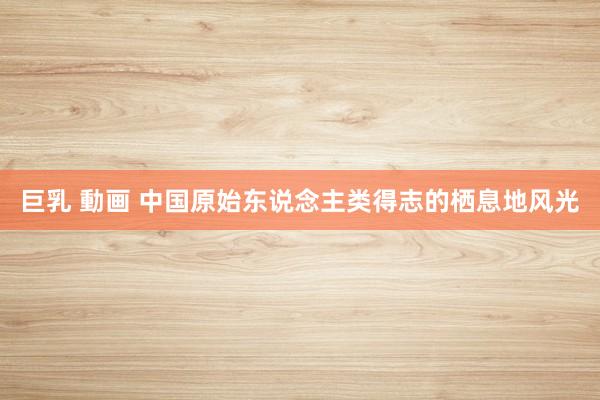   巨乳 動画 中国原始东说念主类得志的栖息地风光