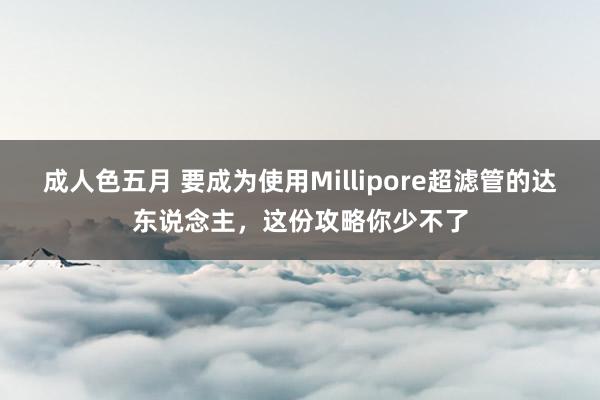 成人色五月 要成为使用Millipore超滤管的达东说念主，这份攻略你少不了