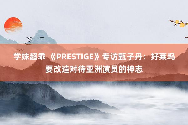 学妹超乖 《PRESTIGE》专访甄子丹：好莱坞要改造对待亚洲演员的神志