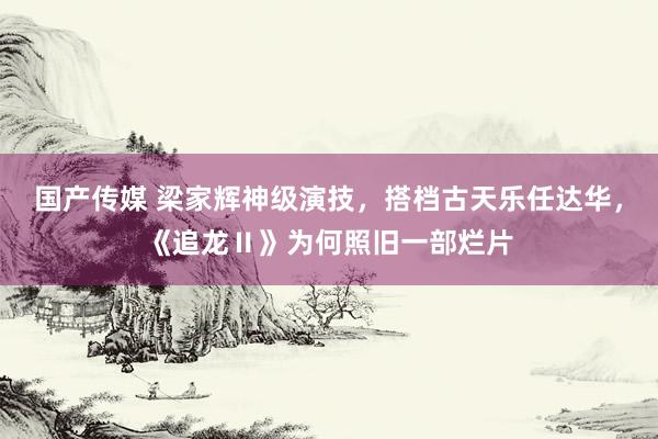 国产传媒 梁家辉神级演技，搭档古天乐任达华，《追龙Ⅱ》为何照旧一部烂片