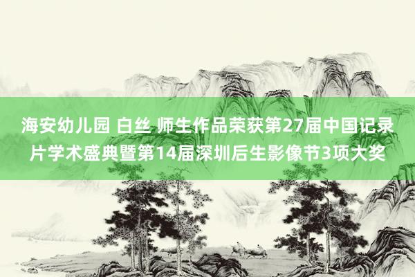   海安幼儿园 白丝 师生作品荣获第27届中国记录片学术盛典暨第14届深圳后生影像节3项大奖
