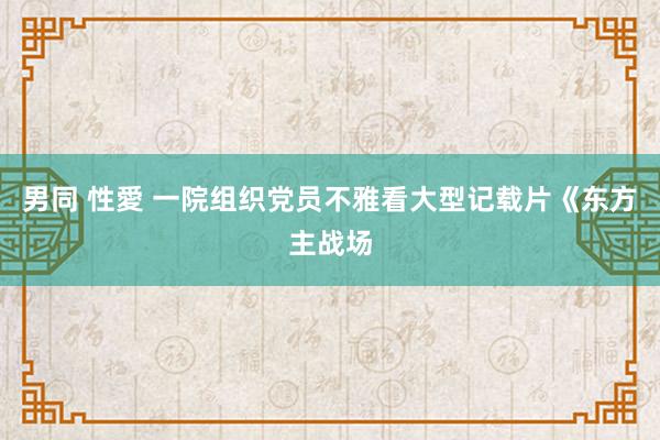   男同 性愛 一院组织党员不雅看大型记载片《东方主战场