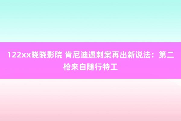 122xx晓晓影院 肯尼迪遇刺案再出新说法：第二枪来自随行特工