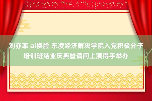   刘亦菲 ai换脸 东凌经济解决学院入党积极分子培训班结业庆典暨请问上演得手举办