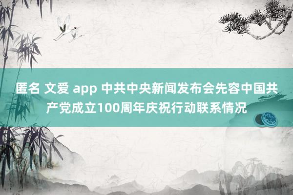 匿名 文爱 app 中共中央新闻发布会先容中国共产党成立100周年庆祝行动联系情况
