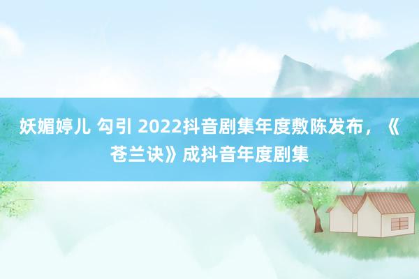妖媚婷儿 勾引 2022抖音剧集年度敷陈发布，《苍兰诀》成抖音年度剧集