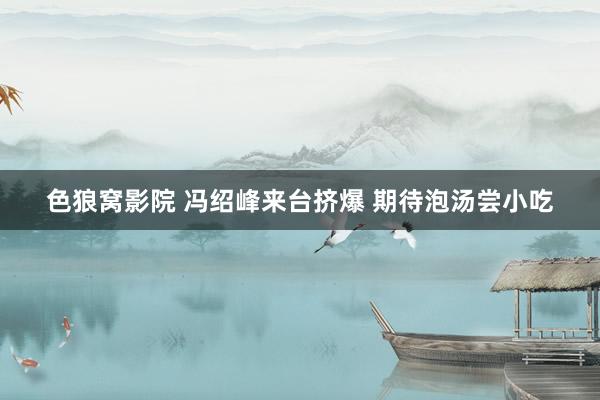   色狼窝影院 冯绍峰来台挤爆 期待泡汤尝小吃