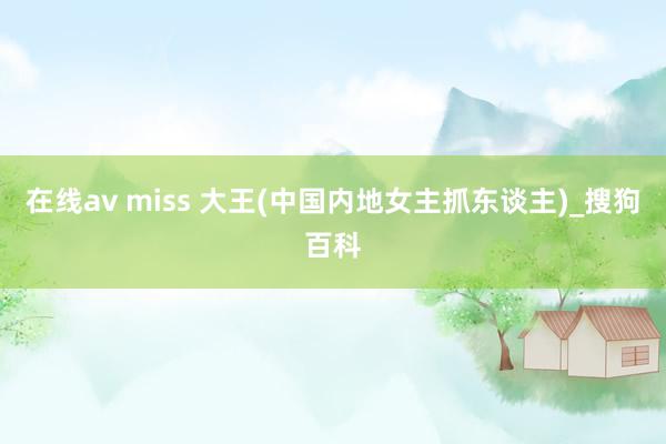 在线av miss 大王(中国内地女主抓东谈主)_搜狗百科