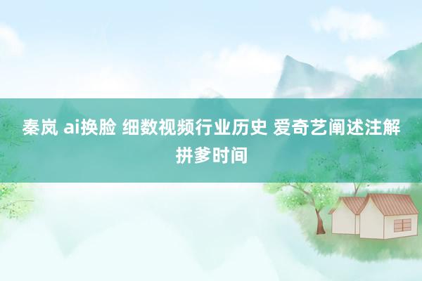   秦岚 ai换脸 细数视频行业历史 爱奇艺阐述注解拼爹时间