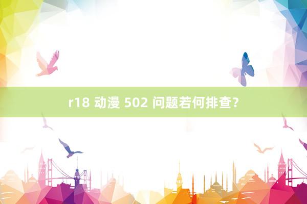 r18 动漫 502 问题若何排查？