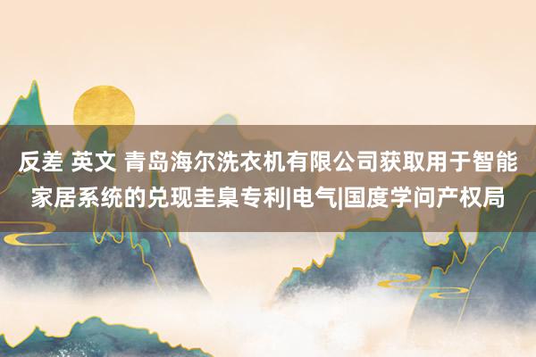 反差 英文 青岛海尔洗衣机有限公司获取用于智能家居系统的兑现圭臬专利|电气|国度学问产权局