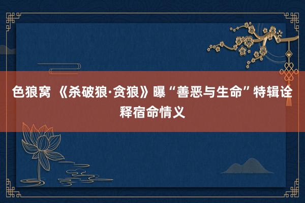 色狼窝 《杀破狼·贪狼》曝“善恶与生命”特辑诠释宿命情义