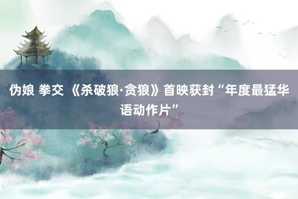   伪娘 拳交 《杀破狼·贪狼》首映获封“年度最猛华语动作片”