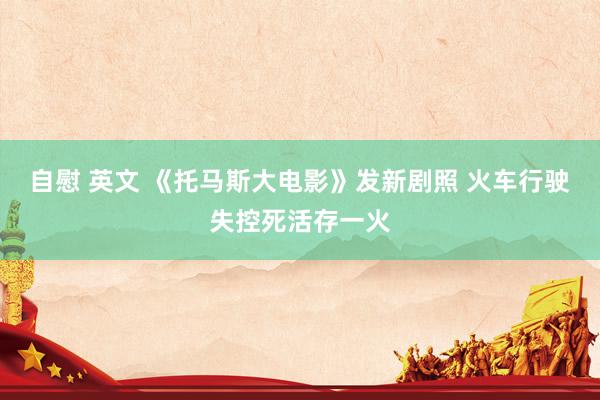   自慰 英文 《托马斯大电影》发新剧照 火车行驶失控死活存一火