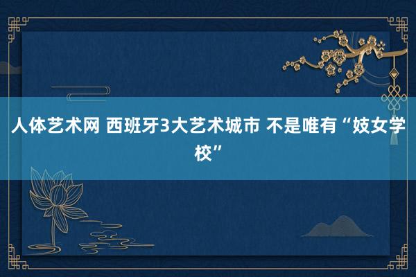   人体艺术网 西班牙3大艺术城市 不是唯有“妓女学校”