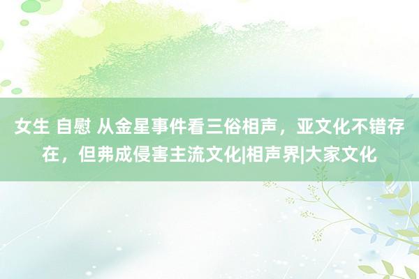   女生 自慰 从金星事件看三俗相声，亚文化不错存在，但弗成侵害主流文化|相声界|大家文化