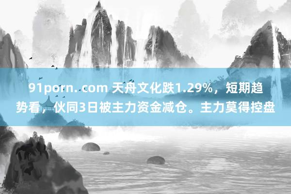   91porn. com 天舟文化跌1.29%，短期趋势看，伙同3日被主力资金减仓。主力莫得控盘
